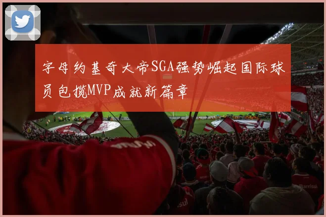 字母约基奇大帝SGA强势崛起国际球员包揽MVP成就新篇章