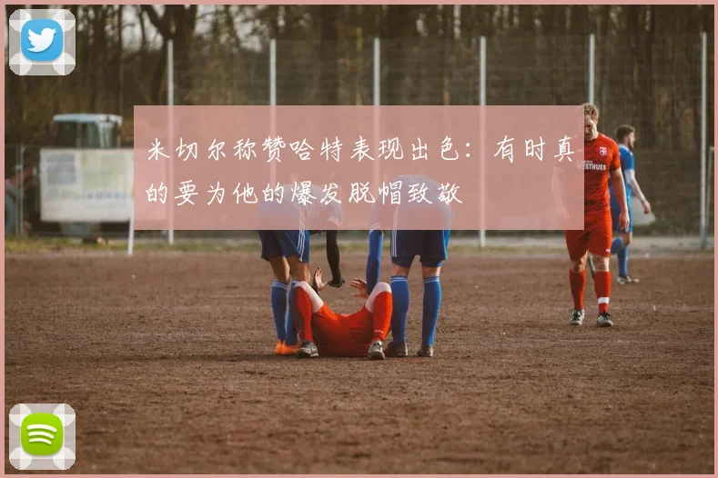 米切尔称赞哈特表现出色：有时真的要为他的爆发脱帽致敬