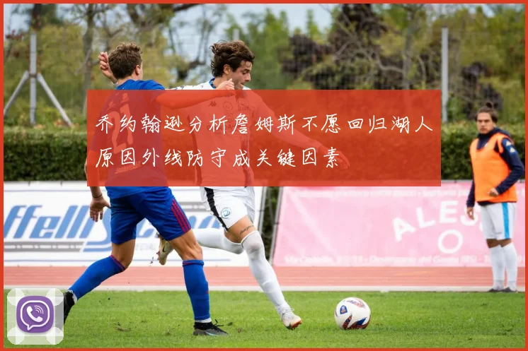 乔约翰逊分析詹姆斯不愿回归湖人原因外线防守成关键因素