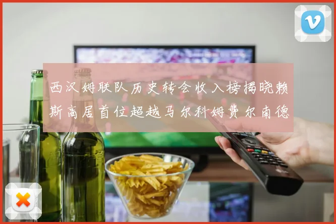 西汉姆联队历史转会收入榜揭晓赖斯高居首位超越马尔科姆费尔南德斯