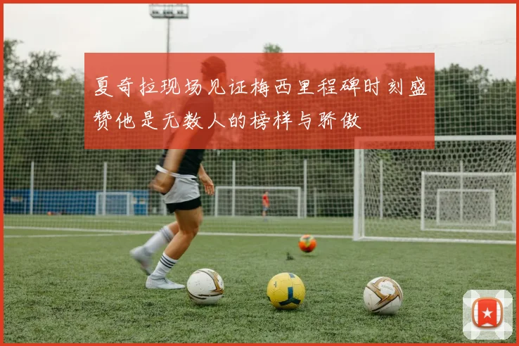 夏奇拉现场见证梅西里程碑时刻盛赞他是无数人的榜样与骄傲