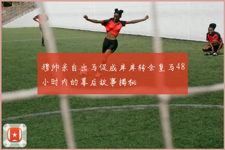 穆帅亲自出马促成库库转会皇马48小时内的幕后故事揭秘