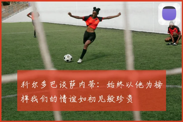 科尔多巴谈萨内蒂：始终以他为榜样我们的情谊如初见般珍贵