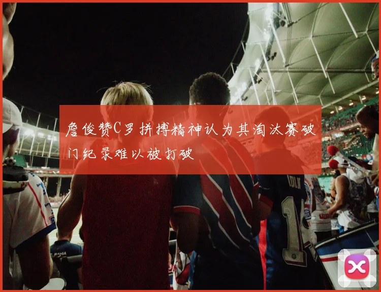 詹俊赞C罗拼搏精神认为其淘汰赛破门纪录难以被打破