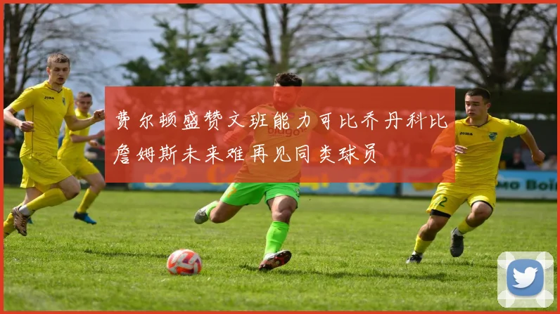 费尔顿盛赞文班能力可比乔丹科比詹姆斯未来难再见同类球员