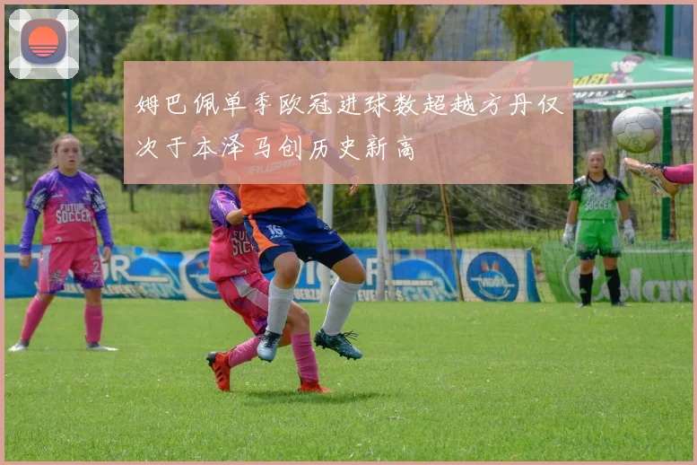 姆巴佩单季欧冠进球数超越方丹仅次于本泽马创历史新高