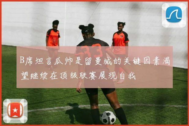 B席坦言瓜帅是留曼城的关键因素渴望继续在顶级联赛展现自我