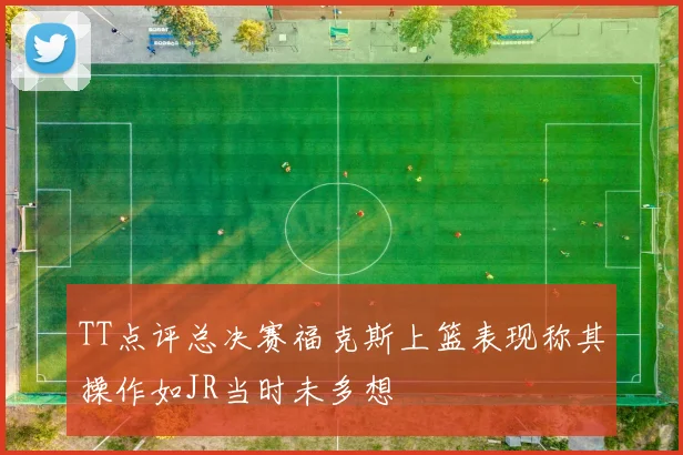 TT点评总决赛福克斯上篮表现称其操作如JR当时未多想