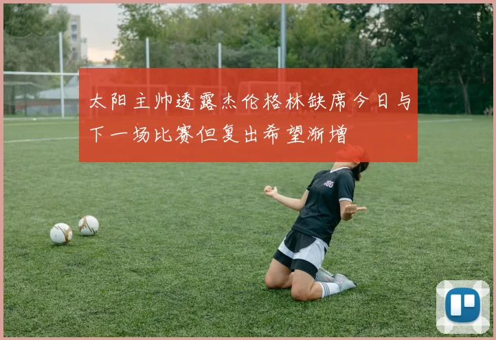 太阳主帅透露杰伦格林缺席今日与下一场比赛但复出希望渐增