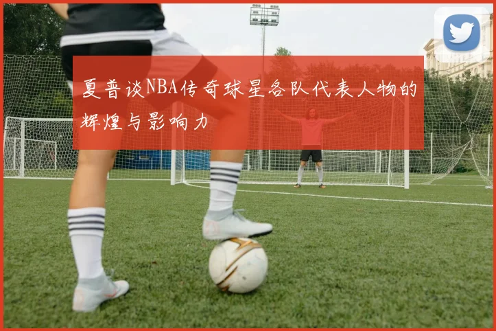 夏普谈NBA传奇球星各队代表人物的辉煌与影响力