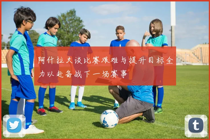 阿什拉夫谈比赛艰难与提升目标全力以赴备战下一场赛事
