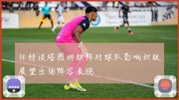怀特谈塔图姆缺阵对球队影响积极展望出场阵容表现
